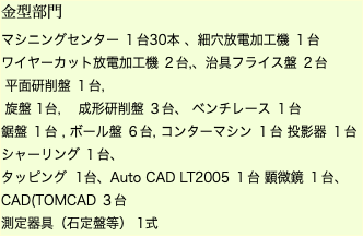 金型部門 マシニングセンター １台30本 、細穴放電加工機 １台 ワイヤーカット放電加工機 ２台,、治具フライス盤 ２台 平面研削盤 １台, 旋盤 1台, 成形研削盤 ３台、 ベンチレース １台 鋸盤 １台 , ボール盤 ６台, コンターマシン １台 投影器 １台 シャーリング １台、 タッピング 1台、Auto CAD LT2005 １台 顕微鏡 １台、CAD(TOMCAD ３台 測定器具（石定盤等） 1式 